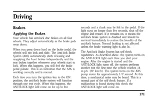 171 
Driving 
Brakes 
Applying the Brakes 
Your vehicle has anti-lock disc brakes on all four 
wheels. They adjust automatically as the brake pads 
wear down. 
When you press down hard on the brake pedal, the 
wheels will not lock and slide. The Anti-lock Brake 
System (ABS) automatically starts releasing and 
reapplying the front brakes independently and the 
rear brakes together whenever your wheels start to 
lock. When this happens, you will feel the brake 
pedal pulsate. This is an indication that the ABS is 
working correctly and is normal. 
Each time you turn the ignition key to the ON 
position, the anti-lock brake system will function 
through one test cycle. When this happens, the 
ANTI-LOCK light will come on for up to five 
seconds and a clunk may be felt in the pedal. If the 
light stays on longer than five seconds, shut off the 
engine and restart. If it remains on, it means the 
anti-lock brake system is disabled and should be 
serviced immediately to restore the benefits of the 
anti-lock feature. Normal braking is not affected 
unless the brake warning light is also lit. 
The Anti-lock Brake System has self-check 
capabilities. As described above, the system turns on 
the ANTI-LOCK light each time you start your 
engine. After the engine is started and the 
ANTI-LOCK light turns off, the system performs 
another test the first time the vehicle reaches 14 
m.p.h. (22 km/h). The system turns on the ABS 
pump motor for approximately 1/2 second. At this 
time, a mechanical noise may be heard. This is a 
normal part of the self-check feature. If a 
malfunction is found during this check the 
ANTI-LOCK light will come on. 
 