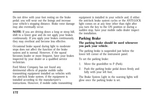 Do not drive with your foot resting on the brake 
pedal; you will wear out the linings and increase 
your vehicle’s stopping distance. Brake rotor damage 
may also eventually occur. 
NOTE: If you are driving down a long or steep hill, 
shift to a lower gear and do not apply your brakes 
continuously. If you apply your brakes continuously, 
they may overheat and become less effective. 
Occasional brake squeal during light to moderate 
stops does not affect the function of the brake 
system and is normal. However, if the squeal 
becomes louder or more frequent, have your brakes 
inspected by your dealer or a qualified service 
technician. 
Ford Motor Company has not found any 
detrimental effects of popular mobile radio 
transmitting equipment installed on vehicles with 
the anti-lock brake system, if the equipment is 
installed according to the manufacturer’s 
instructions. However, if mobile radio transmitting 
172 
equipment is installed in your vehicle and, if either 
the anti-lock brake system cycles or the ANTI-LOCK 
light comes on at any time other than right after 
you turn the key to the ON position or during a 
sudden stop, have your mobile radio dealer inspect 
the installation. 
Parking Brake 
The parking brake should be used whenever 
you park your vehicle. 
The parking brake is suspended just below the 
lower left corner of the instrument panel. 
To set the parking brake: 
1. Move the gearshifter to P (Park). 
2. Push the parking brake pedal down firmly and 
fully with your left foot. 
The Brake System Light in the warning lights will 
glow once the parking brake is set. 
 