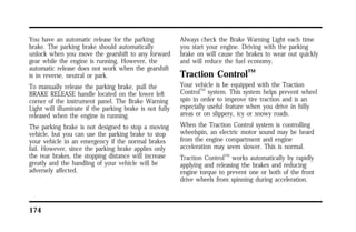 You have an automatic release for the parking 
brake. The parking brake should automatically 
unlock when you move the gearshift to any forward 
gear while the engine is running. However, the 
automatic release does not work when the gearshift 
is in reverse, neutral or park. 
To manually release the parking brake, pull the 
BRAKE RELEASE handle located on the lower left 
corner of the instrument panel. The Brake Warning 
Light will illuminate if the parking brake is not fully 
released when the engine is running. 
The parking brake is not designed to stop a moving 
vehicle, but you can use the parking brake to stop 
your vehicle in an emergency if the normal brakes 
fail. However, since the parking brake applies only 
the rear brakes, the stopping distance will increase 
greatly and the handling of your vehicle will be 
adversely affected. 
174 
Always check the Brake Warning Light each time 
you start your engine. Driving with the parking 
brake on will cause the brakes to wear out quickly 
and will reduce the fuel economy. 
Traction ControlTM 
Your vehicle is be equipped with the Traction 
ControlTM system. This system helps prevent wheel 
spin in order to improve tire traction and is an 
especially useful feature when you drive in hilly 
areas or on slippery, icy or snowy roads. 
When the Traction Control system is controlling 
wheelspin, an electric motor sound may be heard 
from the engine compartment and engine 
acceleration may seem slower. This is normal. 
Traction ControlTM works automatically by rapidly 
applying and releasing the brakes and reducing 
engine torque to prevent one or both of the front 
drive wheels from spinning during acceleration. 
 