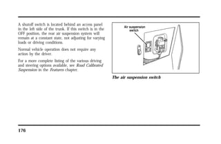 A shutoff switch is located behind an access panel 
in the left side of the trunk. If this switch is in the 
OFF position, the rear air suspension system will 
remain at a constant state, not adjusting for varying 
loads or driving conditions. 
Normal vehicle operation does not require any 
action by the driver. 
For a more complete listing of the various driving 
and steering options available, see Road Calibrated 
Suspension in the Features chapter. 
176 
The air suspension switch 
 