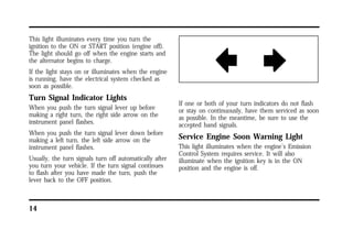 This light illuminates every time you turn the 
ignition to the ON or START position (engine off). 
The light should go off when the engine starts and 
the alternator begins to charge. 
If the light stays on or illuminates when the engine 
is running, have the electrical system checked as 
soon as possible. 
Turn Signal Indicator Lights 
When you push the turn signal lever up before 
making a right turn, the right side arrow on the 
instrument panel flashes. 
When you push the turn signal lever down before 
making a left turn, the left side arrow on the 
instrument panel flashes. 
Usually, the turn signals turn off automatically after 
you turn your vehicle. If the turn signal continues 
to flash after you have made the turn, push the 
lever back to the OFF position. 
14 
If one or both of your turn indicators do not flash 
or stay on continuously, have them serviced as soon 
as possible. In the meantime, be sure to use the 
accepted hand signals. 
Service Engine Soon Warning Light 
This light illuminates when the engine’s Emission 
Control System requires service. It will also 
illuminate when the ignition key is in the ON 
position and the engine is off. 
 