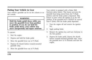 Putting Your Vehicle in Gear 
Your vehicle’s gearshift can be on the column or on 
the console. 
178 
WARNING 
Hold the brake pedal down while you 
move the gearshift lever from position 
to position. If you do not hold the 
brake pedal down, your vehicle may 
move unexpectedly and injure someone. 
To operate: 
1. Start the engine. 
2. Depress and hold the brake pedal. 
3. Move the gearshift lever out of P (Park). 
4. Depress the thumb button (console-mounted 
gearshift only). 
5. Move the gearshift lever out of P (Park). 
Your vehicle is equipped with a Brake Shift 
Interlock safety feature. This feature prevents the 
gearshift from being moved from the P (Park) 
position until the brake pedal is depressed. This 
feature is active when the ignition is in the ON 
position. If the gearshift lever CANNOT be moved 
from P (Park) with the brake pedal depressed: 
1. Turn the engine off and remove the ignition 
key. 
2. Apply parking brake. 
3. Reinsert the ignition key and turn clockwise to 
the first position. 
4. Depress the brake pedal, depress the thumb 
button (console-mounted gearshift only), move 
the gearshift lever to N (Neutral) and start the 
engine. 
 