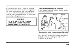 179 
If you need to shift out of P (Park) by using the 
alternate procedure described above, it is possible 
that a fuse has blown and that your brakelamps 
may also not be functional. Please refer to the 
Servicing Your Continental chapter for instructions 
on checking and replacing fuses. 
WARNING 
DO NOT DRIVE YOUR VEHICLE 
UNTIL YOU VERIFY THAT THE 
BRAKELAMPS ARE WORKING. 
Using a column-mounted gearshift 
If your gearshift is on the column, you can use any 
of the following positions: 
The positions of the column-mounted gearshift 
Once you place the gearshift securely into position, 
gradually release the brake pedal and use the 
accelerator as necessary. 
 