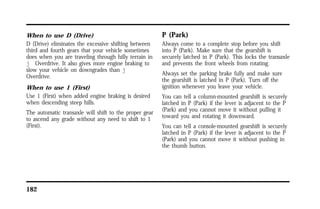 When to use D (Drive) 
D (Drive) eliminates the excessive shifting between 
third and fourth gears that your vehicle sometimes 
does when you are traveling through hilly terrain in 
j Overdrive. It also gives more engine braking to 
slow your vehicle on downgrades than j 
Overdrive. 
When to use 1 (First) 
Use 1 (First) when added engine braking is desired 
when descending steep hills. 
The automatic transaxle will shift to the proper gear 
to ascend any grade without any need to shift to 1 
(First). 
182 
P (Park) 
Always come to a complete stop before you shift 
into P (Park). Make sure that the gearshift is 
securely latched in P (Park). This locks the transaxle 
and prevents the front wheels from rotating. 
Always set the parking brake fully and make sure 
the gearshift is latched in P (Park). Turn off the 
ignition whenever you leave your vehicle. 
You can tell a column-mounted gearshift is securely 
latched in P (Park) if the lever is adjacent to the P 
(Park) and you cannot move it without pulling it 
toward you and rotating it downward. 
You can tell a console-mounted gearshift is securely 
latched in P (Park) if the lever is adjacent to the P 
(Park) and you cannot move it without pushing in 
the thumb button. 
 