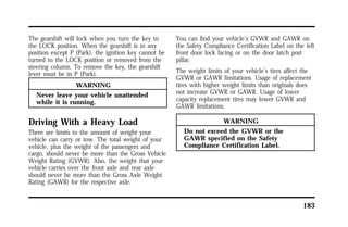183 
The gearshift will lock when you turn the key to 
the LOCK position. When the gearshift is in any 
position except P (Park), the ignition key cannot be 
turned to the LOCK position or removed from the 
steering column. To remove the key, the gearshift 
lever must be in P (Park). 
WARNING 
Never leave your vehicle unattended 
while it is running. 
Driving With a Heavy Load 
There are limits to the amount of weight your 
vehicle can carry or tow. The total weight of your 
vehicle, plus the weight of the passengers and 
cargo, should never be more than the Gross Vehicle 
Weight Rating (GVWR). Also, the weight that your 
vehicle carries over the front axle and rear axle 
should never be more than the Gross Axle Weight 
Rating (GAWR) for the respective axle. 
You can find your vehicle’s GVWR and GAWR on 
the Safety Compliance Certification Label on the left 
front door lock facing or on the door latch post 
pillar. 
The weight limits of your vehicle’s tires affect the 
GVWR or GAWR limitations. Usage of replacement 
tires with higher weight limits than originals does 
not increase GVWR or GAWR. Usage of lower 
capacity replacement tires may lower GVWR and 
GAWR limitations. 
WARNING 
Do not exceed the GVWR or the 
GAWR specified on the Safety 
Compliance Certification Label. 
 