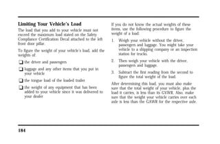 Limiting Your Vehicle’s Load 
The load that you add to your vehicle must not 
exceed the maximum load stated on the Safety 
Compliance Certification Decal attached to the left 
front door pillar. 
To figure the weight of your vehicle’s load, add the 
weights of: 
q the driver and passengers 
q luggage and any other items that you put in 
your vehicle 
q the tongue load of the loaded trailer 
q the weight of any equipment that has been 
added to your vehicle since it was delivered to 
your dealer 
184 
If you do not know the actual weights of these 
items, use the following procedure to figure the 
weight of a load: 
1. Weigh your vehicle without the driver, 
passengers and luggage. You might take your 
vehicle to a shipping company or an inspection 
station for trucks. 
2. Then weigh your vehicle with the driver, 
passengers and luggage. 
3. Subtract the first reading from the second to 
figure the total weight of the load. 
After determining this load, you must also make 
sure that the total weight of your vehicle, plus the 
load it carries, is less than its GVWR. Also, make 
sure that the weight your vehicle carries over each 
axle is less than the GAWR for the respective axle. 
 