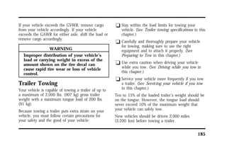 185 
If your vehicle exceeds the GVWR, remove cargo 
from your vehicle accordingly. If your vehicle 
exceeds the GAWR for either axle, shift the load or 
remove cargo accordingly. 
WARNING 
Improper distribution of your vehicle’s 
load or carrying weight in excess of the 
amount shown on the tire decal can 
cause rapid tire wear or loss of vehicle 
control. 
Trailer Towing 
Your vehicle is capable of towing a trailer of up to 
a maximum of 2,000 lbs. (907 kg) gross trailer 
weight with a maximum tongue load of 200 lbs. 
(91 kg). 
Because towing a trailer puts extra strain on your 
vehicle, you must follow certain precautions for 
your safety and the good of your vehicle: 
q Stay within the load limits for towing your 
vehicle. (See Trailer towing specifications in this 
chapter.) 
q Carefully and thoroughly prepare your vehicle 
for towing, making sure to use the right 
equipment and to attach it properly. (See 
Preparing to Tow in this chapter.) 
q Use extra caution when driving your vehicle 
while you tow. (See Driving while you tow in 
this chapter.) 
q Service your vehicle more frequently if you tow 
a trailer. (See Servicing your vehicle if you tow 
in this chapter.) 
Ten to 15% of the loaded trailer’s weight should be 
on the tongue. However, the tongue load should 
never exceed 10% of the maximum weight that 
your vehicle can safely tow. 
New vehicles should be driven 2,000 miles 
(3,200 km) before towing a trailer. 
 