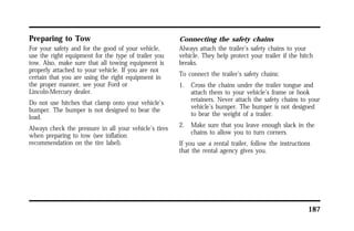 187 
Preparing to Tow 
For your safety and for the good of your vehicle, 
use the right equipment for the type of trailer you 
tow. Also, make sure that all towing equipment is 
properly attached to your vehicle. If you are not 
certain that you are using the right equipment in 
the proper manner, see your Ford or 
Lincoln-Mercury dealer. 
Do not use hitches that clamp onto your vehicle’s 
bumper. The bumper is not designed to bear the 
load. 
Always check the pressure in all your vehicle’s tires 
when preparing to tow (see inflation 
recommendation on the tire label). 
Connecting the safety chains 
Always attach the trailer’s safety chains to your 
vehicle. They help protect your trailer if the hitch 
breaks. 
To connect the trailer’s safety chains: 
1. Cross the chains under the trailer tongue and 
attach them to your vehicle’s frame or hook 
retainers. Never attach the safety chains to your 
vehicle’s bumper. The bumper is not designed 
to bear the weight of a trailer. 
2. Make sure that you leave enough slack in the 
chains to allow you to turn corners. 
If you use a rental trailer, follow the instructions 
that the rental agency gives you. 
 
