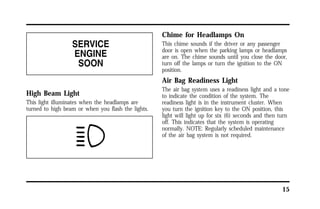 15 
High Beam Light 
This light illuminates when the headlamps are 
turned to high beam or when you flash the lights. 
Chime for Headlamps On 
This chime sounds if the driver or any passenger 
door is open when the parking lamps or headlamps 
are on. The chime sounds until you close the door, 
turn off the lamps or turn the ignition to the ON 
position. 
Air Bag Readiness Light 
The air bag system uses a readiness light and a tone 
to indicate the condition of the system. The 
readiness light is in the instrument cluster. When 
you turn the ignition key to the ON position, this 
light will light up for six (6) seconds and then turn 
off. This indicates that the system is operating 
normally. NOTE: Regularly scheduled maintenance 
of the air bag system is not required. 
 