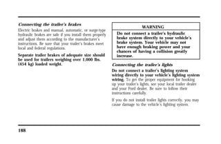 Connecting the trailer’s brakes 
Electric brakes and manual, automatic, or surge-type 
hydraulic brakes are safe if you install them properly 
and adjust them according to the manufacturer’s 
instructions. Be sure that your trailer’s brakes meet 
local and federal regulations. 
Separate trailer brakes of adequate size should 
be used for trailers weighing over 1,000 lbs. 
(454 kg) loaded weight. 
188 
WARNING 
Do not connect a trailer’s hydraulic 
brake system directly to your vehicle’s 
brake system. Your vehicle may not 
have enough braking power and your 
chances of having a collision greatly 
increase. 
Connecting the trailer’s lights 
Do not connect a trailer’s lighting system 
wiring directly to your vehicle’s lighting system 
wiring. To get the proper equipment for hooking 
up your trailer’s lights, see your local trailer dealer 
and your Ford dealer. Be sure to follow their 
instructions carefully. 
If you do not install trailer lights correctly, you may 
cause damage to the vehicle’s lighting system. 
 