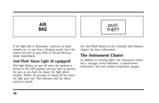 If the light fails to illuminate, continues to flash, 
remains on, or you hear a beeping sound, have the 
system serviced at your Ford or Lincoln-Mercury 
dealer immediately. 
Anti-Theft Alarm Light (If equipped) 
This light flashes on and off when the ignition is 
turned to the OFF position and any door is opened. 
As soon as you lock the doors, the light glows 
steadily. Within 30 seconds of closing all the doors, 
the light goes out. This indicates that the alarm 
system is armed. 
16 
See Anti-Theft System in the Controls and Features 
chapter for more information. 
The Instrument Cluster 
In addition to warning lights, the instrument cluster 
has a message center/odometer, a speedometer, 
tachometer, fuel and coolant temperature gauges. 
 