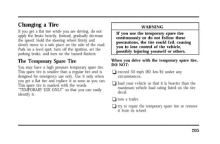 205 
Changing a Tire 
If you get a flat tire while you are driving, do not 
apply the brake heavily. Instead, gradually decrease 
the speed. Hold the steering wheel firmly and 
slowly move to a safe place on the side of the road. 
Park on a level spot, turn off the ignition, set the 
parking brake, and turn on the hazard flashers. 
The Temporary Spare Tire 
You may have a high pressure temporary spare tire. 
This spare tire is smaller than a regular tire and is 
designed for emergency use only. Use it only when 
you get a flat tire and replace it as soon as you can. 
This spare tire is marked with the words 
“TEMPORARY USE ONLY” so that you can easily 
identify it. 
WARNING 
If you use the temporary spare tire 
continuously or do not follow these 
precautions, the tire could fail, causing 
you to lose control of the vehicle, 
possibly injuring yourself or others. 
When you drive with the temporary spare tire, 
DO NOT: 
q exceed 50 mph (80 km/h) under any 
circumstances. 
q load your vehicle so that it is heavier than the 
maximum vehicle load rating listed on the tire 
decal. 
q tow a trailer. 
q try to repair the temporary spare tire or remove 
it from its wheel. 
 