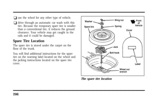q use the wheel for any other type of vehicle. 
q drive through an automatic car wash with this 
tire. Because the temporary spare tire is smaller 
than a conventional tire, it reduces the ground 
clearance. Your vehicle may get caught in the 
rails and it could be damaged. 
Spare Tire Location 
The spare tire is stored under the carpet on the 
floor of the trunk. 
You will find additional instructions for the spare 
tire on the warning label located on the wheel and 
the jacking instructions located on the spare tire 
cover. 
206 
The spare tire location 
 