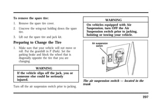 207 
To remove the spare tire: 
1. Remove the spare tire cover. 
2. Unscrew the wing-nut holding down the spare 
tire. 
3. Lift out the spare tire and jack kit. 
Preparing to Change the Tire 
1. Make sure that your vehicle will not move or 
roll. Put the gearshift in P (Park). Set the 
parking brake and block the wheel that is 
diagonally opposite the tire that you are 
changing. 
WARNING 
If the vehicle slips off the jack, you or 
someone else could be seriously 
injured. 
Turn off the air suspension switch prior to jacking. 
WARNING 
On vehicles equipped with Air 
Suspension, turn OFF the Air 
Suspension switch prior to jacking, 
hoisting or towing your vehicle. 
The air suspension switch — located in the 
trunk 
 