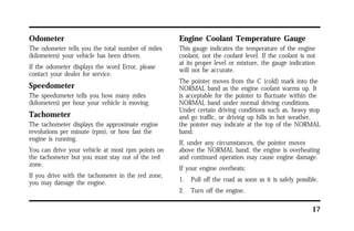 17 
Odometer 
The odometer tells you the total number of miles 
(kilometers) your vehicle has been driven. 
If the odometer displays the word Error, please 
contact your dealer for service. 
Speedometer 
The speedometer tells you how many miles 
(kilometers) per hour your vehicle is moving. 
Tachometer 
The tachometer displays the approximate engine 
revolutions per minute (rpm), or how fast the 
engine is running. 
You can drive your vehicle at most rpm points on 
the tachometer but you must stay out of the red 
zone. 
If you drive with the tachometer in the red zone, 
you may damage the engine. 
Engine Coolant Temperature Gauge 
This gauge indicates the temperature of the engine 
coolant, not the coolant level. If the coolant is not 
at its proper level or mixture, the gauge indication 
will not be accurate. 
The pointer moves from the C (cold) mark into the 
NORMAL band as the engine coolant warms up. It 
is acceptable for the pointer to fluctuate within the 
NORMAL band under normal driving conditions. 
Under certain driving conditions such as, heavy stop 
and go traffic, or driving up hills in hot weather, 
the pointer may indicate at the top of the NORMAL 
band. 
If, under any circumstances, the pointer moves 
above the NORMAL band, the engine is overheating 
and continued operation may cause engine damage. 
If your engine overheats: 
1. Pull off the road as soon as it is safely possible. 
2. Turn off the engine. 
 