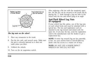 The lug nuts on the wheel 
7. Place any ornaments in the trunk. 
8. Put the tire, jack, and wrench away. Make sure 
the jack is securely fastened so it does not 
rattle when you drive. 
9. Unblock the wheels. 
10. Turn on the air suspension switch. 
210 
After replacing a flat tire with the temporary spare 
tire, the flat tire can be secured in the trunk tub by 
placing the “J” hook through a lug nut hole in the 
wheel with the tire and wheel lying at an angle. 
Anti-Theft Wheel Lug Nuts 
(If equipped) 
If your vehicle has this option, one of the lug nuts 
on each wheel locks and must be unlocked with a 
special key. The key and registration card are 
attached to the lug wrench and stored with the 
spare tire. If you lose the key, send the registration 
card to the manufacturer (not the dealer) to get a 
replacement key. 
NOTE: If entire lug wrench/lug nut key assembly 
is lost, see your nearest Ford or Lincoln-Mercury 
dealer who has access to a master set of keys. 
NOTE: DO NOT USE A POWER IMPACT 
WRENCH ON THE LUG NUT KEY. 
 