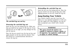 211 
The anti-theft lug nut and key 
Removing the anti-theft lug nut 
Insert the key over the locking lug nut. Make sure 
that you hold the key square to the lug nut. If you 
hold the key on an angle, you may damage the key 
and the lug nut. 
Place the lug nut wrench over the lug nut key and 
apply pressure on the key with the wrench. Turn 
the wrench in a counterclockwise direction to 
remove the lug nut. 
Reinstalling the anti-theft lug nut 
Insert the key over the locking lug nut. Place the 
lug nut wrench over the lug nut key and, while 
applying pressure on the key, install the lug nut. 
Jump-Starting Your Vehicle 
Your vehicle’s battery may die if you leave the 
lights on or any electrical equipment on after you 
turn the engine off. If this happens, you may be 
able to jump-start your vehicle with a booster 
battery. 
WARNING 
The gases around the battery can 
explode if exposed to flames, sparks, or 
lit cigarettes. An explosion could result 
in injury or vehicle damage. 
 