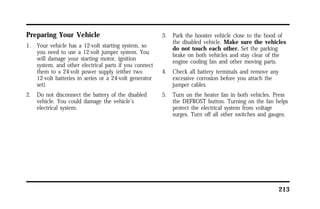 213 
Preparing Your Vehicle 
1. Your vehicle has a 12-volt starting system, so 
you need to use a 12-volt jumper system. You 
will damage your starting motor, ignition 
system, and other electrical parts if you connect 
them to a 24-volt power supply (either two 
12-volt batteries in series or a 24-volt generator 
set). 
2. Do not disconnect the battery of the disabled 
vehicle. You could damage the vehicle’s 
electrical system. 
3. Park the booster vehicle close to the hood of 
the disabled vehicle. Make sure the vehicles 
do not touch each other. Set the parking 
brake on both vehicles and stay clear of the 
engine cooling fan and other moving parts. 
4. Check all battery terminals and remove any 
excessive corrosion before you attach the 
jumper cables. 
5. Turn on the heater fan in both vehicles. Press 
the DEFROST button. Turning on the fan helps 
protect the electrical system from voltage 
surges. Turn off all other switches and gauges. 
 