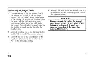 Connecting the jumper cables 
1. Connect one end of the first jumper cable to 
the positive (+) terminal of the discharged 
battery. (You can connect either jumper cable 
to the positive (+) terminal, as long as you use 
the same cable for both positive terminals.) 
Most jumper cables have a red cable and a 
black cable. The red cable is generally used for 
the positive terminals and the black for the 
negative ones. 
2. Connect the other end of the first cable to the 
positive (+) terminal of the booster battery. 
3. Connect one end of the second cable to the 
negative (s) terminal of the booster battery — 
NOT to the discharged battery. 
214 
4. Connect the other end of the second cable to a 
good metallic surface on the engine or frame of 
the disabled vehicle. 
WARNING 
Do not connect the end of the second 
cable to the negative (s) terminal of the 
battery to be jumped. A spark may 
cause an explosion of the gases that 
surround the battery. 
 
