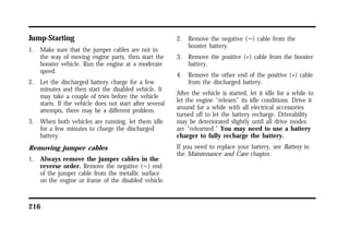 Jump-Starting 
1. Make sure that the jumper cables are not in 
the way of moving engine parts, then start the 
booster vehicle. Run the engine at a moderate 
speed. 
2. Let the discharged battery charge for a few 
minutes and then start the disabled vehicle. It 
may take a couple of tries before the vehicle 
starts. If the vehicle does not start after several 
attempts, there may be a different problem. 
3. When both vehicles are running, let them idle 
for a few minutes to charge the discharged 
battery. 
Removing jumper cables 
1. Always remove the jumper cables in the 
reverse order. Remove the negative (s) end 
of the jumper cable from the metallic surface 
on the engine or frame of the disabled vehicle. 
216 
2. Remove the negative (s) cable from the 
booster battery. 
3. Remove the positive (+) cable from the booster 
battery. 
4. Remove the other end of the positive (+) cable 
from the discharged battery. 
After the vehicle is started, let it idle for a while to 
let the engine “relearn” its idle conditions. Drive it 
around for a while with all electrical accessories 
turned off to let the battery recharge. Driveability 
may be deteriorated slightly until all drive modes 
are “relearned.” You may need to use a battery 
charger to fully recharge the battery. 
If you need to replace your battery, see Battery in 
the Maintenance and Care chapter. 
 
