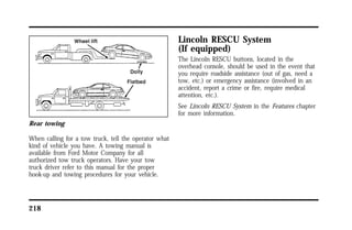 Rear towing 
When calling for a tow truck, tell the operator what 
kind of vehicle you have. A towing manual is 
available from Ford Motor Company for all 
authorized tow truck operators. Have your tow 
truck driver refer to this manual for the proper 
hook-up and towing procedures for your vehicle. 
218 
Lincoln RESCU System 
(If equipped) 
The Lincoln RESCU buttons, located in the 
overhead console, should be used in the event that 
you require roadside assistance (out of gas, need a 
tow, etc.) or emergency assistance (involved in an 
accident, report a crime or fire, require medical 
attention, etc.). 
See Lincoln RESCU System in the Features chapter 
for more information. 
 