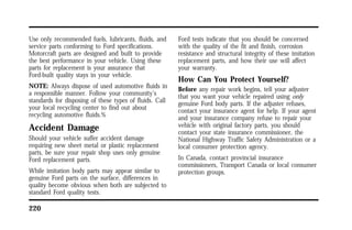 Use only recommended fuels, lubricants, fluids, and 
service parts conforming to Ford specifications. 
Motorcraft parts are designed and built to provide 
the best performance in your vehicle. Using these 
parts for replacement is your assurance that 
Ford-built quality stays in your vehicle. 
NOTE: Always dispose of used automotive fluids in 
a responsible manner. Follow your community’s 
standards for disposing of these types of fluids. Call 
your local recycling center to find out about 
recycling automotive fluids.% 
Accident Damage 
Should your vehicle suffer accident damage 
requiring new sheet metal or plastic replacement 
parts, be sure your repair shop uses only genuine 
Ford replacement parts. 
While imitation body parts may appear similar to 
genuine Ford parts on the surface, differences in 
quality become obvious when both are subjected to 
standard Ford quality tests. 
220 
Ford tests indicate that you should be concerned 
with the quality of the fit and finish, corrosion 
resistance and structural integrity of these imitation 
replacement parts, and how their use will affect 
your warranty. 
How Can You Protect Yourself? 
Before any repair work begins, tell your adjuster 
that you want your vehicle repaired using only 
genuine Ford body parts. If the adjuster refuses, 
contact your insurance agent for help. If your agent 
and your insurance company refuse to repair your 
vehicle with original factory parts, you should 
contact your state insurance commissioner, the 
National Highway Traffic Safety Administration or a 
local consumer protection agency. 
In Canada, contact provincial insurance 
commissioners, Transport Canada or local consumer 
protection groups. 
 