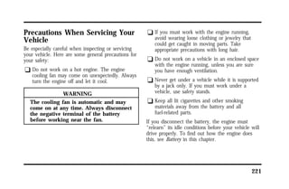 221 
Precautions When Servicing Your 
Vehicle 
Be especially careful when inspecting or servicing 
your vehicle. Here are some general precautions for 
your safety: 
q Do not work on a hot engine. The engine 
cooling fan may come on unexpectedly. Always 
turn the engine off and let it cool. 
WARNING 
The cooling fan is automatic and may 
come on at any time. Always disconnect 
the negative terminal of the battery 
before working near the fan. 
q If you must work with the engine running, 
avoid wearing loose clothing or jewelry that 
could get caught in moving parts. Take 
appropriate precautions with long hair. 
q Do not work on a vehicle in an enclosed space 
with the engine running, unless you are sure 
you have enough ventilation. 
q Never get under a vehicle while it is supported 
by a jack only. If you must work under a 
vehicle, use safety stands. 
q Keep all lit cigarettes and other smoking 
materials away from the battery and all 
fuel-related parts. 
If you disconnect the battery, the engine must 
“relearn” its idle conditions before your vehicle will 
drive properly. To find out how the engine does 
this, see Battery in this chapter. 
 