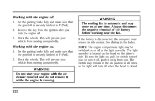 Working with the engine off: 
1. Set the parking brake fully and make sure that 
the gearshift is securely latched in P (Park). 
2. Remove the key from the ignition after you 
turn the engine off. 
3. Block the wheels. This will prevent your 
vehicle from moving unexpectedly. 
Working with the engine on: 
1. Set the parking brake fully and make sure that 
the gearshift is securely latched in P (Park). 
2. Block the wheels. This will prevent your 
vehicle from moving unexpectedly. 
222 
WARNING 
Do not start your engine with the air 
cleaner removed and do not remove it 
while the engine is running. 
WARNING 
The cooling fan is automatic and may 
come on at any time. Always disconnect 
the negative terminal of the battery 
before working near the fan. 
If the battery is disconnected, the computer must 
relearn its idle control. See Battery in the Index. 
NOTE: The engine compartment light may be 
switched on or off at the light assembly. The light 
assembly is located on the hood on the driver’s 
side. To turn the light on, pull the switch toward 
you; to turn it off, push it away from you. The 
switch may remain in the on position at all times, 
as the light will turn off when the hood is closed. 
 