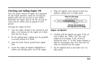 227 
Checking and Adding Engine Oil 
Since the proper amount of engine oil is important 
for safe engine operation, check the oil using the 
dipstick each time you put fuel in your vehicle. 
Remember the engine must be off, the oil must be 
warm and the vehicle must be parked on level 
ground. 
Checking the engine oil level: 
1. Turn the engine off after it has warmed up and 
allow a few minutes for the engine oil to drain 
back into the oil pan. 
2. Set the parking brake, making sure the gearshift 
is securely latched in P (Park). 
3. Open the hood. Protect yourself from engine 
heat. 
4. Locate the engine oil dipstick (highlighted in 
yellow) and carefully pull it out of the engine. 
5. Wipe the dipstick clean and put it back into 
position, making sure it is fully seated. 
Engine oil dipstick 
6. Carefully pull the dipstick out again. If the oil 
level is below the “ADD 1 QT” line, add 
engine oil as necessary. If the oil level is 
beyond the letter “F” in Full, engine damage or 
high oil consumption may occur and some oil 
must be removed from the engine. 
7. Put the dipstick back in and make sure it is 
fully seated. 
 