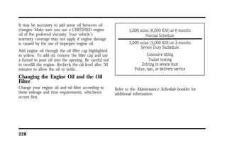It may be necessary to add some oil between oil 
changes. Make sure you use a CERTIFIED engine 
oil of the preferred viscosity. Your vehicle’s 
warranty coverage may not apply if engine damage 
is caused by the use of improper engine oil. 
Add engine oil through the oil filler cap highlighted 
in yellow. To add oil, remove the filler cap and use 
a funnel to pour oil into the opening. Be careful not 
to overfill the engine. Recheck the oil level after 30 
minutes to allow the oil to settle. 
Changing the Engine Oil and the Oil 
Filter 
Change your engine oil and oil filter according to 
these mileage and time requirements, whichever 
occurs first. 
228 
Refer to the Maintenance Schedule booklet for 
additional information. 
 