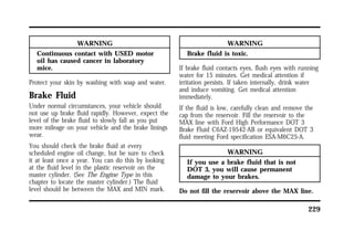 229 
WARNING 
Continuous contact with USED motor 
oil has caused cancer in laboratory 
mice. 
Protect your skin by washing with soap and water. 
Brake Fluid 
Under normal circumstances, your vehicle should 
not use up brake fluid rapidly. However, expect the 
level of the brake fluid to slowly fall as you put 
more mileage on your vehicle and the brake linings 
wear. 
You should check the brake fluid at every 
scheduled engine oil change, but be sure to check 
it at least once a year. You can do this by looking 
at the fluid level in the plastic reservoir on the 
master cylinder. (See The Engine Type in this 
chapter to locate the master cylinder.) The fluid 
level should be between the MAX and MIN mark. 
WARNING 
Brake fluid is toxic. 
If brake fluid contacts eyes, flush eyes with running 
water for 15 minutes. Get medical attention if 
irritation persists. If taken internally, drink water 
and induce vomiting. Get medical attention 
immediately. 
If the fluid is low, carefully clean and remove the 
cap from the reservoir. Fill the reservoir to the 
MAX line with Ford High Performance DOT 3 
Brake Fluid C6AZ-19542-AB or equivalent DOT 3 
fluid meeting Ford specification ESA-M6C25-A. 
WARNING 
If you use a brake fluid that is not 
DOT 3, you will cause permanent 
damage to your brakes. 
Do not fill the reservoir above the MAX line. 
 