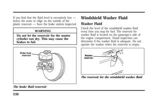 If you find that the fluid level is excessively low — 
below the seam or ridge on the outside of the 
plastic reservoir — have the brake system inspected. 
230 
WARNING 
Do not let the reservoir for the master 
cylinder run dry. This may cause the 
brakes to fail. 
The brake fluid reservoir 
Windshield Washer Fluid 
Washer Fluid 
Check the level of the windshield washer fluid 
every time you stop for fuel. The reservoir for 
washer fluid is located on the passenger’s side of 
the engine compartment. Visual inspection can 
determine if the washer fluid is adequate. Do not 
operate the washer when the reservoir is empty. 
The reservoir for the windshield washer fluid 
 