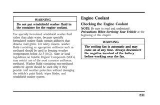 231 
WARNING 
Do not put windshield washer fluid in 
the container for the engine coolant. 
Use specially formulated windshield washer fluid 
rather than plain water, because specially 
formulated washer fluids contain additives that 
dissolve road grime. For safety reasons, washer 
fluids containing an appropriate antifreeze such as 
methanol should be used in freezing weather 
(temperatures below 32°F [0°C]). State or local 
regulations on Volatile Organic Compounds (VOCs) 
may restrict use of the most common antifreeze, 
methanol. Washer fluids containing non-methanol 
antifreeze agents should be used only if they 
provide cold weather protection without damaging 
the vehicle’s paint finish, wiper blades, and 
windshield washer system. 
Engine Coolant 
Checking the Engine Coolant 
NOTE: Be sure to read and understand 
Precautions When Servicing Your Vehicle at the 
beginning of this chapter. 
WARNING 
The cooling fan is automatic and may 
come on at any time. Always disconnect 
the negative terminal of the battery 
before working near the fan. 
 