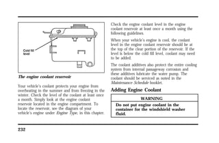 The engine coolant reservoir 
Your vehicle’s coolant protects your engine from 
overheating in the summer and from freezing in the 
winter. Check the level of the coolant at least once 
a month. Simply look at the engine coolant 
reservoir located in the engine compartment. To 
locate the reservoir, see the diagram of your 
vehicle’s engine under Engine Type, in this chapter. 
232 
Check the engine coolant level in the engine 
coolant reservoir at least once a month using the 
following guidelines. 
When your vehicle’s engine is cool, the coolant 
level in the engine coolant reservoir should be at 
the top of the clear portion of the reservoir. If the 
level is below the cold fill level, coolant may need 
to be added. 
The coolant additives also protect the entire cooling 
system from internal passageway corrosion and 
these additives lubricate the water pump. The 
coolant should be serviced as noted in the 
Maintenance Schedule booklet. 
Adding Engine Coolant 
WARNING 
Do not put engine coolant in the 
container for the windshield washer 
fluid. 
 