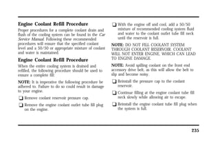 235 
Engine Coolant Refill Procedure 
Proper procedures for a complete coolant drain and 
flush of the cooling system can be found in the Car 
Service Manual. Following these recommended 
procedures will ensure that the specified coolant 
level and a 50/50 or appropriate mixture of coolant 
and water is maintained. 
Engine Coolant Refill Procedure 
When the entire cooling system is drained and 
refilled, the following procedure should be used to 
ensure a complete fill: 
NOTE: It is imperative the following procedure be 
adhered to. Failure to do so could result in damage 
to your engine. 
q Remove coolant reservoir pressure cap. 
q Remove the engine coolant outlet tube fill plug 
on the engine. 
q With the engine off and cool, add a 50/50 
mixture of recommended cooling system fluid 
and water to the coolant outlet tube fill neck 
until the reservoir is full. 
NOTE: DO NOT FILL COOLANT SYSTEM 
THROUGH COOLANT RESERVOIR. COOLANT 
WILL NOT ENTER ENGINE, WHICH CAN LEAD 
TO ENGINE DAMAGE. 
NOTE: Avoid spilling coolant on the front end 
accessory drive belt, as this will allow the belt to 
slip and become noisy. 
q Reinstall the pressure cap to the coolant 
reservoir. 
q Continue filling at the engine coolant tube fill 
neck slowly while allowing air to escape. 
q Reinstall the engine coolant tube fill plug when 
the system is full. 
 