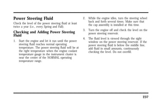 237 
Power Steering Fluid 
Check the level of the power steering fluid at least 
twice a year (i.e., every Spring and Fall). 
Checking and Adding Power Steering 
Fluid 
1. Start the engine and let it run until the power 
steering fluid reaches normal operating 
temperature. The power steering fluid will be at 
the right temperature when the engine coolant 
temperature gauge in the instrument cluster is 
near the center of the NORMAL operating 
temperature range. 
2. While the engine idles, turn the steering wheel 
back and forth several times. Make sure that 
the cap assembly is installed at this time. 
3. Turn the engine off and check the level on the 
power steering reservoir. 
4. The fluid level is viewed through the sight 
window on the power steering reservoir. If the 
power steering fluid is below the middle line, 
add fluid in small amounts, continuously 
checking the level. Do not overfill. 
 