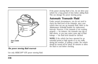 The power steering fluid reservoir 
Use only MERCONH ATF power steering fluid. 
238 
If the power steering fluid is low, do not drive your 
vehicle for a long period of time before adding fluid. 
This can damage the power steering pump. 
Automatic Transaxle Fluid 
Under normal circumstances, you do not need to 
check the fluid level of the transaxle, since your 
vehicle does not use up transaxle fluid. Refer to the 
Maintenance Schedule booklet for replacement 
intervals. However, if the transaxle is not working 
properly — for instance, the transaxle may slip or 
shift slowly, or you may notice some sign of fluid 
leakage — the fluid level should be checked. 
NOTE: If the vehicle has been operated for an 
extended period at high speeds or in city traffic 
during hot weather, or pulling a trailer, the vehicle 
should be turned off for about 30 minutes to allow 
the fluid to cool before checking. 
 
