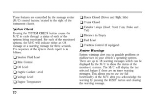 These features are controlled by the message center 
(M/C) control buttons located to the right of the 
instrument cluster. 
System Check 
Pressing the SYSTEM CHECK button causes the 
M/C to cycle through a status of each of the 
systems being monitored. For each of the monitored 
systems, the M/C will indicate either an OK 
message or a warning message for three seconds. 
The sequence of the system check report is as 
follows: 
q Washer Fluid Level 
q Ride Control 
q Oil Level 
q Engine Coolant Level 
q Voltage Level 
q Engine Temperature 
20 
q Doors Closed (Driver and Right Side) 
q Trunk Closed 
q Exterior Lamps (Head, Front Turn, Brake and 
Tail) 
q Distance to Empty 
q Fuel Level 
q Traction Control (if equipped) 
System Warnings 
System warnings alert you to possible problems or 
malfunctions in your vehicle’s operating systems. 
There are up to 18 warning messages which can be 
displayed by the M/C to show the status of the 
monitored systems. The M/C will display the last 
selected feature if there are no more warning 
messages. This allows you to use the full 
functionality of the M/C after you acknowledge the 
warning by pressing the RESET button and clearing 
the warning message. 
 