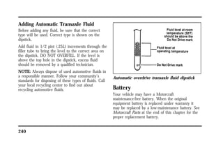 Adding Automatic Transaxle Fluid 
Before adding any fluid, be sure that the correct 
type will be used. Correct type is shown on the 
dipstick. 
Add fluid in 1/2 pint (.25L) increments through the 
filler tube to bring the level to the correct area on 
the dipstick. DO NOT OVERFILL. If the level is 
above the top hole in the dipstick, excess fluid 
should be removed by a qualified technician. 
NOTE: Always dispose of used automotive fluids in 
a responsible manner. Follow your community’s 
standards for disposing of these types of fluids. Call 
your local recycling center to find out about 
recycling automotive fluids. 
240 
Automatic overdrive transaxle fluid dipstick 
Battery 
Your vehicle may have a Motorcraft 
maintenance-free battery. When the original 
equipment battery is replaced under warranty it 
may be replaced by a low-maintenance battery. See 
Motorcraft Parts at the end of this chapter for the 
proper replacement battery. 
 