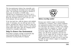 241 
The low-maintenance battery has removable vent 
caps for checking the electrolyte level and adding 
water. The electrolyte level should be checked at 
least every 24 months or 24,000 miles 
(40,000 km) in temperatures up to 90°F (32°C) 
and more often in temperatures above 90°F (32°C). 
Keep the electrolyte level in each cell up to the 
level indicator. Do not overfill. 
If the level gets low, refill the battery with distilled 
water. If necessary, you can add tap water to the 
battery, provided the water is not hard or does not 
have a high mineral or alkali content. If the battery 
needs water quite often, have the charging system 
checked for a possible malfunction. 
Help Us Protect Our Environment 
Ford Motor Company strongly recommends that 
used lead-acid batteries be returned to an 
authorized recycling facility for disposal. 
Battery recycling symbol 
Because your vehicle’s engine is electronically 
controlled by a computer, some control conditions 
are maintained by power from the battery. If you 
ever disconnect the battery or install a new battery, 
you must allow the computer to “relearn” its idle 
conditions before your vehicle will drive properly. 
To let the engine do this, put the gearshift in P 
(Park), turn off all the accessories, and start the 
vehicle. Let the engine idle for at least one minute. 
(Engine must be warm in order to “learn.”) Also, 
allow approximately 10 miles (16 km) of stop and 
go traffic for your vehicle’s engine to completely 
“relearn” its idle. 
 