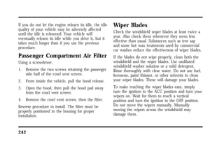If you do not let the engine relearn its idle, the idle 
quality of your vehicle may be adversely affected 
until the idle is relearned. Your vehicle will 
eventually relearn its idle while you drive it, but it 
takes much longer than if you use the previous 
procedure. 
Passenger Compartment Air Filter 
Using a screwdriver, 
1. Remove the two screws retaining the passenger 
side half of the cowl vent screen. 
2. From inside the vehicle, pull the hood release. 
3. Open the hood, then pull the hood pad away 
from the cowl vent screen. 
4. Remove the cowl vent screen, then the filter. 
Reverse procedure to install. The filter must be 
properly positioned in the housing for proper 
installation. 
242 
Wiper Blades 
Check the windshield wiper blades at least twice a 
year. Also check them whenever they seem less 
effective than usual. Substances such as tree sap 
and some hot wax treatments used by commercial 
car washes reduce the effectiveness of wiper blades. 
If the blades do not wipe properly, clean both the 
windshield and the wiper blades. Use undiluted 
windshield washer solution or a mild detergent. 
Rinse thoroughly with clear water. Do not use fuel, 
kerosene, paint thinner, or other solvents to clean 
your wiper blades. These will damage your blades. 
To make reaching the wiper blades easy, simply 
turn the ignition to the ACC position and turn your 
wipers on. Wait for them to reach a vertical 
position and turn the ignition to the OFF position. 
Do not move the wipers manually. Manually 
moving the wipers across the windshield may 
damage them. 
 