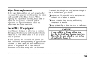 243 
Wiper blade replacement 
If the wiper blades still do not work properly after 
you clean them, you may need to replace the wiper 
blade assembly or the blade element. When 
replacing the wiper blade assembly, blade refill, or 
wiper arm always use a Motorcraft part or 
equivalent. To replace the blades, follow the 
instructions that come with them. 
SecuriTire (If equipped) 
SecuriTires are designed to allow you to continue 
driving your Continental a limited number of miles 
when one of your vehicle’s tires is at low or even 
zero air pressure. 
At zero pressure, the Securitires will provide you 
with a minimum driving capability of approximately 
20 miles (30 kms). How you drive and the actual 
amount of air pressure left in your tires will 
determine exactly how many miles can be driven. 
To extend the mileage and help prevent damage to 
low or deflated tires, you should: 
q not exceed 55 mph (90 km/h) and drive at a 
reduced rate of speed, if possible 
q avoid excessive hard steering and braking 
maneuvers, if possible 
q stop periodically to allow the tires to cool down 
WARNING 
If your vehicle is driven with a low 
tire, the tire itself may become very hot. 
Allow the tire and wheel to cool before 
attempting to change it. 
 