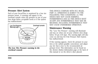 Pressure Alert System 
Each of your SecuriTires is monitored by a low tire 
pressure sensor. A warning will appear in the 
overhead console when the pressure in one of your 
tires drops below acceptable levels or if the system 
has malfunctioned. 
The Low Tire Pressure warning in the 
overhead console 
244 
THIS DEVICE COMPLIES WITH FCC RULES, 
PART 15. OPERATION IS SUBJECT TO THE 
FOLLOWING TWO CONDITIONS: (1) THIS 
DEVICE MAY NOT CAUSE HARMFUL 
INTEREFERENCE AND (2) THIS DEVICE MUST 
ACCEPT ANY INTEREFERENCE THAT MAY BE 
RECEIVED, INCLUDING INTEREFERENCE THAT 
MAY CAUSE UNDESIRABLE OPERATION. 
Maintenance Warning 
The “Low Tire Pressure” warning will illuminate 
and stay on when one of your vehicle’s tires drops 
below 18 psi (124 kps). The warning light will also 
come on and stay lit if the Pressure Alert System 
has malfunctioned. 
If this warning appears, check the pressure in your 
tires at the earliest possible convenience and adjust 
any tire that is low to the recommended air 
pressure level. This information can be found on 
the Service Station Information page at the back of 
this manual or on the driver’s door placard. 
 