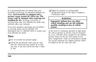 It is recommended that you always have your 
SecuriTires serviced by an authorized Michelin tire 
dealer. Each SecuriTire is equipped with a 
pressure sensor around the wheel rim. This 
sensor could be damaged when removing and 
installing the tire. Servicing a SecuriTire at 
locations other than your Michelin tire dealer may 
adversely affect your warranty. 
If you have questions concerning your SecuriTires 
or servicing, please call the Michelin Tire 
Information Line at 1-800-847-3435 or contact your 
local Michelin tire dealer. 
Tires 
q Use an accurate tire pressure gauge. 
q Check the tire pressure when tires are cold, 
after the vehicle has been parked for at least 
one hour or has been driven less than 3 miles 
(5 km). 
246 
q Adjust tire pressure to recommended 
specifications found on the Safety Compliance 
Certification Label. 
WARNING 
Improperly inflated tires can affect 
vehicle handling and can fail suddenly, 
possibly resulting in loss of vehicle 
control. 
In the event of continuous operation at high speed, 
the cold air pressure in all tires must be increased 
by 4 p.s.i. (28 kpa) when compared to the inflation 
pressure shown on the tire decal posted in the 
glove compartment. Under no circumstances should 
you exceed maximum tire inflation pressure which 
is molded on the tire outer side wall. 
 