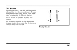 247 
Tire Rotation 
Because your vehicle’s front and rear tires perform 
different jobs, they often wear differently. To make 
sure your tires wear evenly and last longer, rotate 
them as indicated in the following diagram. 
Do not include the spare tire as part of your 
rotation. 
For tire rotation intervals, see the Maintenance 
Schedule booklet. If you notice that the tires wear 
unevenly, have them checked. 
Rotating the tires 
 