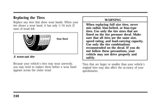 Replacing the Tires 
Replace any tires that show wear bands. When your 
tire shows a wear band, it has only 1/16 inch (2 
mm) of tread left. 
A worn-out tire 
Because your vehicle’s tires may wear unevenly, 
you may need to replace them before a wear band 
appears across the entire tread. 
248 
WARNING 
When replacing full size tires, never 
mix radial, bias-belted, or bias-type 
tires. Use only the tire sizes that are 
listed on the tire pressure decal. Make 
sure that all tires are the same size, 
speed rating, and load-carrying capacity. 
Use only the tire combinations 
recommended on the decal. If you do 
not follow these precautions, your 
vehicle may not drive properly and 
safely. 
Tires that are larger or smaller than your vehicle’s 
original tires may also affect the accuracy of your 
speedometer. 
 