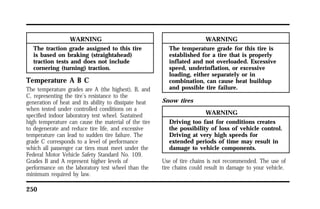 250 
WARNING 
The traction grade assigned to this tire 
is based on braking (straightahead) 
traction tests and does not include 
cornering (turning) traction. 
Temperature A B C 
The temperature grades are A (the highest), B, and 
C, representing the tire’s resistance to the 
generation of heat and its ability to dissipate heat 
when tested under controlled conditions on a 
specified indoor laboratory test wheel. Sustained 
high temperature can cause the material of the tire 
to degenerate and reduce tire life, and excessive 
temperature can lead to sudden tire failure. The 
grade C corresponds to a level of performance 
which all passenger car tires must meet under the 
Federal Motor Vehicle Safety Standard No. 109. 
Grades B and A represent higher levels of 
performance on the laboratory test wheel than the 
minimum required by law. 
WARNING 
The temperature grade for this tire is 
established for a tire that is properly 
inflated and not overloaded. Excessive 
speed, underinflation, or excessive 
loading, either separately or in 
combination, can cause heat buildup 
and possible tire failure. 
Snow tires 
WARNING 
Driving too fast for conditions creates 
the possibility of loss of vehicle control. 
Driving at very high speeds for 
extended periods of time may result in 
damage to vehicle components. 
Use of tire chains is not recommended. The use of 
tire chains could result in damage to your vehicle. 
 