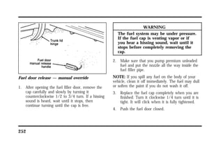 Fuel door release — manual override 
1. After opening the fuel filler door, remove the 
cap carefully and slowly by turning it 
counterclockwise 1/2 to 3/4 turn. If a hissing 
sound is heard, wait until it stops, then 
continue turning until the cap is free. 
252 
WARNING 
The fuel system may be under pressure. 
If the fuel cap is venting vapor or if 
you hear a hissing sound, wait until it 
stops before completely removing the 
cap. 
2. Make sure that you pump premium unleaded 
fuel and put the nozzle all the way inside the 
fuel filler pipe. 
NOTE: If you spill any fuel on the body of your 
vehicle, clean it off immediately. The fuel may dull 
or soften the paint if you do not wash it off. 
3. Replace the fuel cap completely when you are 
finished. Turn it clockwise 1/4 turn until it is 
tight. It will click when it is fully tightened. 
4. Push the fuel door closed. 
 