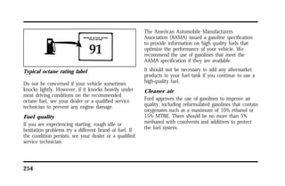 Typical octane rating label 
Do not be concerned if your vehicle sometimes 
knocks lightly. However, if it knocks heavily under 
most driving conditions on the recommended 
octane fuel, see your dealer or a qualified service 
technician to prevent any engine damage. 
Fuel quality 
If you are experiencing starting, rough idle or 
hesitation problems try a different brand of fuel. If 
the condition persists, see your dealer or a qualified 
service technician. 
254 
The American Automobile Manufacturers 
Association (AAMA) issued a gasoline specification 
to provide information on high quality fuels that 
optimize the performance of your vehicle. We 
recommend the use of gasolines that meet the 
AAMA specification if they are available. 
It should not be necessary to add any aftermarket 
products to your fuel tank if you continue to use a 
high-quality fuel. 
Cleaner air 
Ford approves the use of gasolines to improve air 
quality, including reformulated gasolines that contain 
oxygenates such as a maximum of 10% ethanol or 
15% MTBE. There should be no more than 5% 
methanol with cosolvents and additives to protect 
the fuel system. 
 