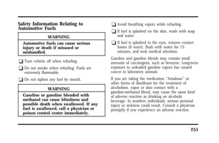 255 
Safety Information Relating to 
Automotive Fuels 
WARNING 
Automotive fuels can cause serious 
injury or death if misused or 
mishandled. 
q Turn vehicle off when refueling. 
q Do not smoke when refueling. Fuels are 
extremely flammable. 
q Do not siphon any fuel by mouth. 
WARNING 
Gasoline or gasoline blended with 
methanol can cause blindness and 
possible death when swallowed. If any 
fuel is swallowed, call a physician or 
poison control center immediately. 
q Avoid breathing vapors while refueling. 
q If fuel is splashed on the skin, wash with soap 
and water. 
q If fuel is splashed in the eyes, remove contact 
lenses (if worn), flush with water for 15 
minutes, and seek medical attention. 
Gasoline and gasoline blends may contain small 
amounts of carcinogens, such as benzene. Long-term 
exposure to unleaded gasoline vapors has caused 
cancer in laboratory animals. 
If you are taking the medication “Antabuse” or 
other forms of disulfiram for the treatment of 
alcoholism, vapor or skin contact with a 
gasoline-methanol blend, may cause the same kind 
of adverse reaction as drinking an alcoholic 
beverage. In sensitive individuals, serious personal 
injury or sickness could result. Consult a physician 
promptly if you experience an adverse reaction. 
 